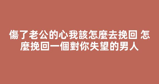 傷了老公的心我該怎麼去挽回 怎麼挽回一個對你失望的男人
